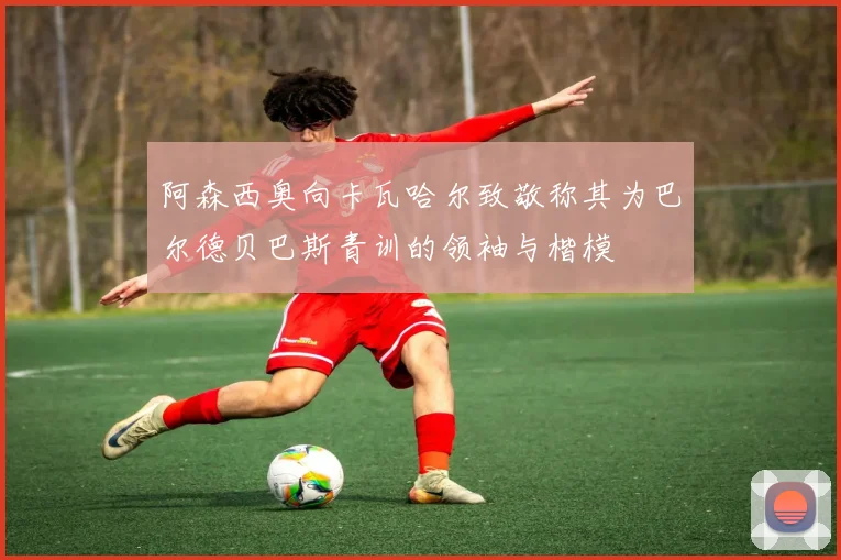 阿森西奥向卡瓦哈尔致敬称其为巴尔德贝巴斯青训的领袖与楷模
