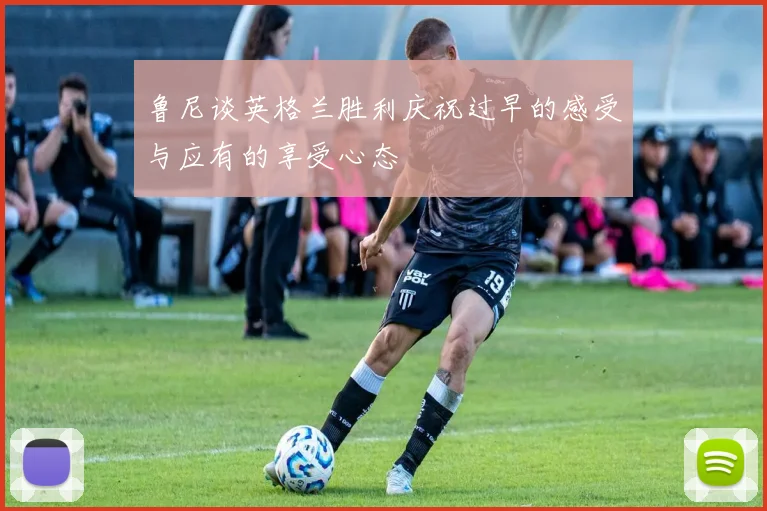 鲁尼谈英格兰胜利庆祝过早的感受与应有的享受心态