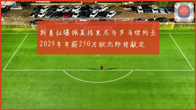 斯基拉曝佩莱格里尼与罗马续约至2029年年薪250万欧元即将敲定