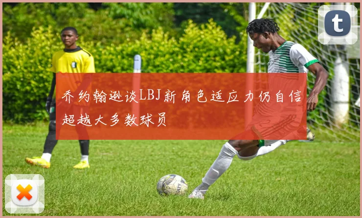 乔约翰逊谈LBJ新角色适应力仍自信超越大多数球员