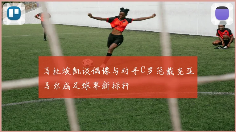 马杜埃凯谈偶像与对手C罗范戴克亚马尔成足球界新标杆