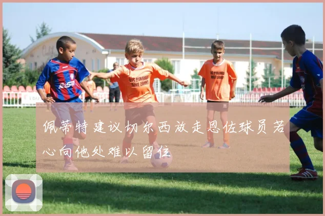 佩蒂特建议切尔西放走恩佐球员若心向他处难以留住