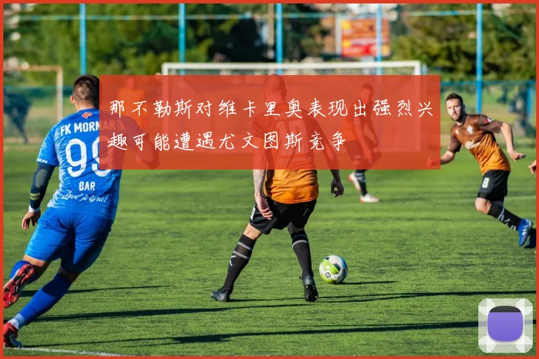 那不勒斯对维卡里奥表现出强烈兴趣可能遭遇尤文图斯竞争