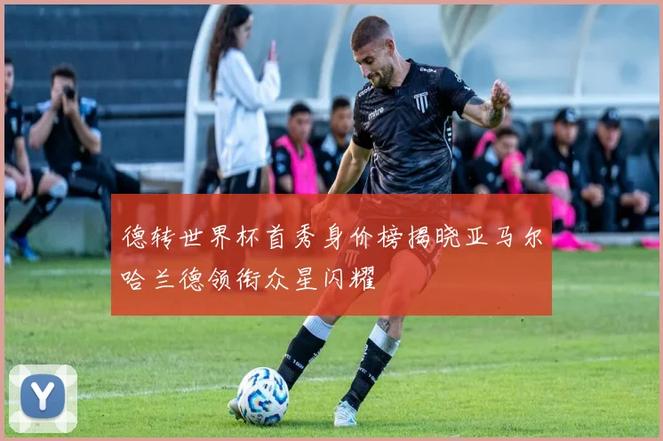 德转世界杯首秀身价榜揭晓亚马尔哈兰德领衔众星闪耀