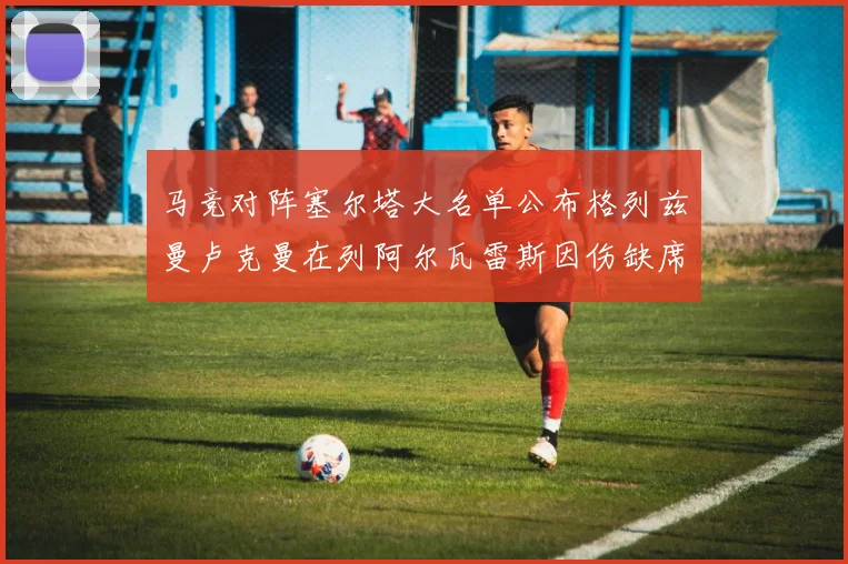 马竞对阵塞尔塔大名单公布格列兹曼卢克曼在列阿尔瓦雷斯因伤缺席