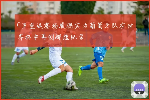 C罗重返赛场展现实力葡萄牙队在世界杯中再创辉煌纪录