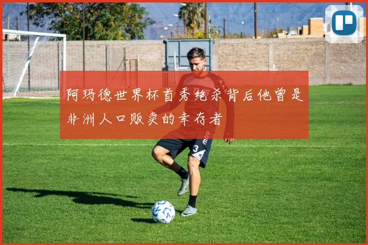 阿玛德世界杯首秀绝杀背后他曾是非洲人口贩卖的幸存者