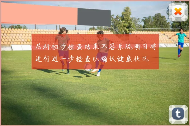 尼科初步检查结果不容乐观明日将进行进一步检查以确认健康状况