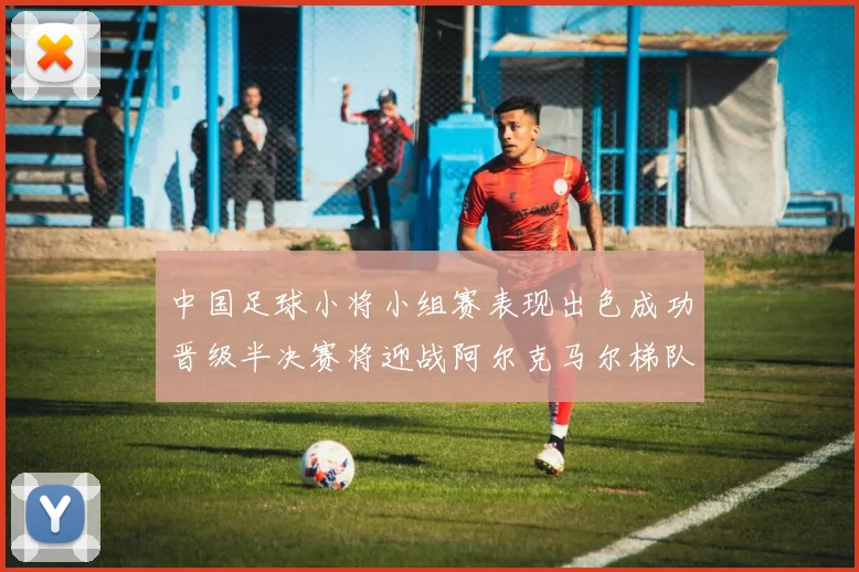 中国足球小将小组赛表现出色成功晋级半决赛将迎战阿尔克马尔梯队