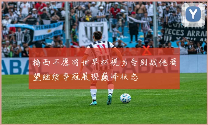 梅西不愿将世界杯视为告别战他渴望继续争冠展现巅峰状态