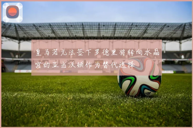 皇马若无法签下罗德里将转向水晶宫的亚当沃顿作为替代选择