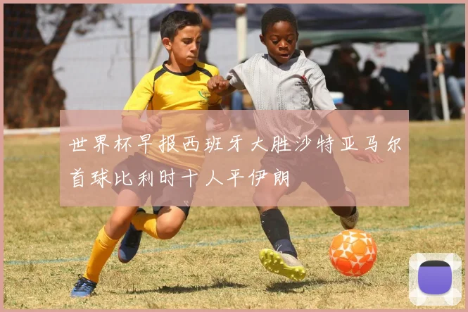 世界杯早报西班牙大胜沙特亚马尔首球比利时十人平伊朗