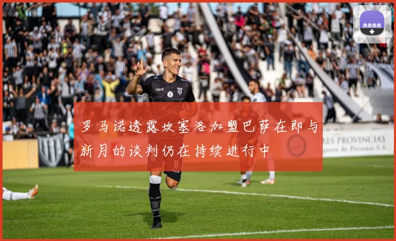 罗马诺透露坎塞洛加盟巴萨在即与新月的谈判仍在持续进行中